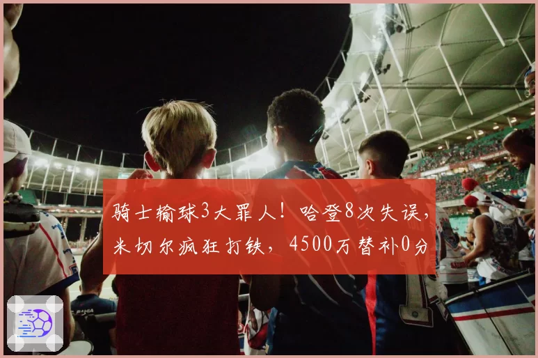 骑士输球3大罪人！哈登8次失误，米切尔疯狂打铁，4500万替补0分