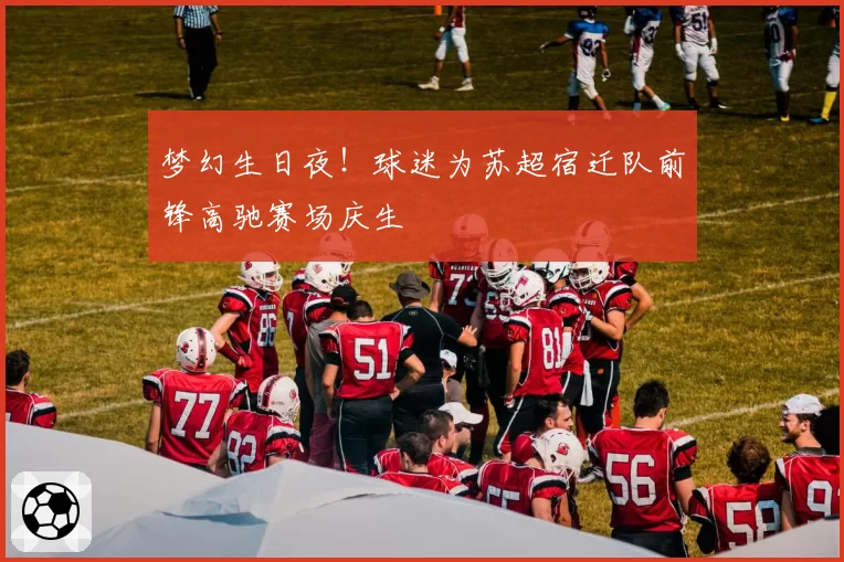 梦幻生日夜！球迷为苏超宿迁队前锋高驰赛场庆生