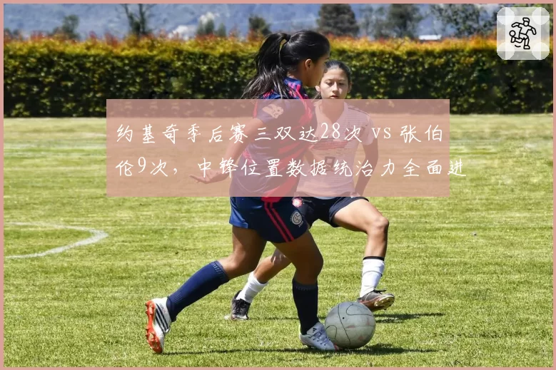 约基奇季后赛三双达28次 vs 张伯伦9次,中锋位置数据统治力全面进化