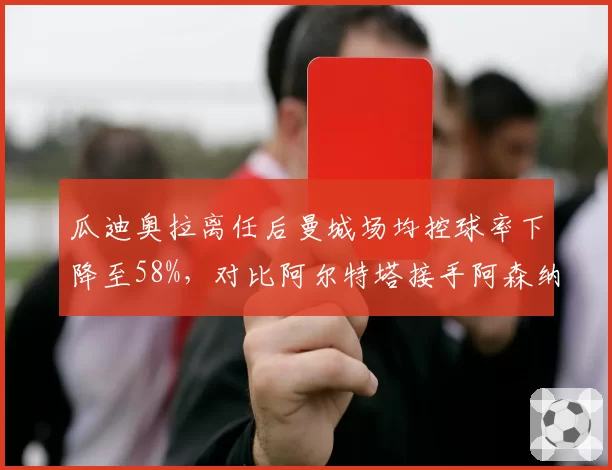 瓜迪奥拉离任后曼城场均控球率下降至58%,对比阿尔特塔接手阿森纳首季61%,传控体系传承差距几何?