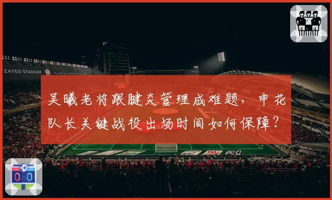 吴曦老将跟腱炎管理成难题，申花队长关键战役出场时间如何保障？