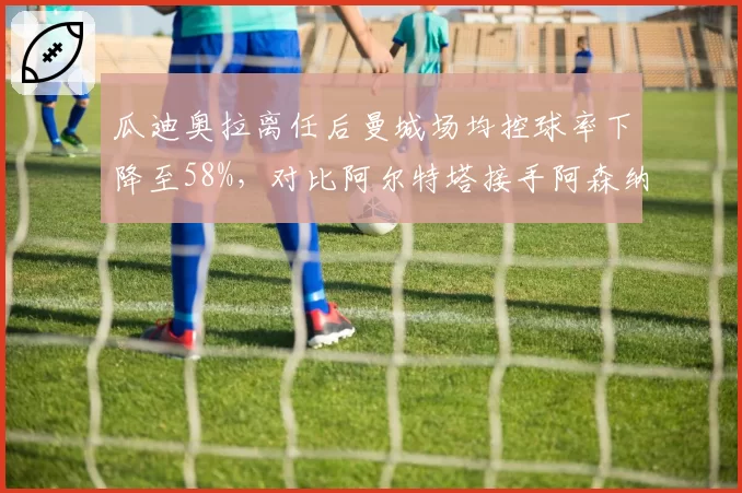 瓜迪奥拉离任后曼城场均控球率下降至58%,对比阿尔特塔接手阿森纳首季61%,传控体系传承差距几何?