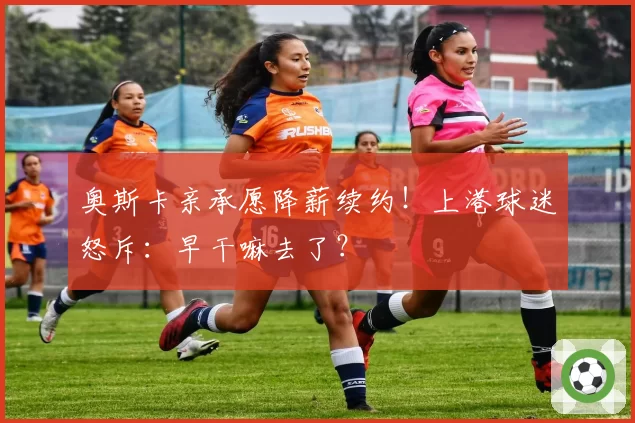 奥斯卡亲承愿降薪续约！上港球迷怒斥：早干嘛去了？