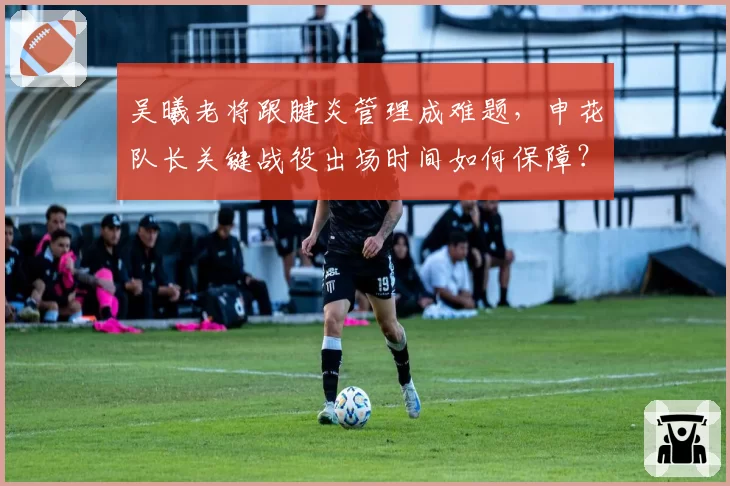 吴曦老将跟腱炎管理成难题，申花队长关键战役出场时间如何保障？