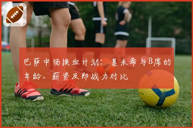 巴萨中场换血计划：基米希与B席的年龄、薪资及即战力对比