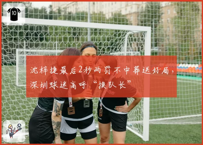 沈梓捷最后2秒两罚不中葬送好局,深圳球迷高呼“换队长”