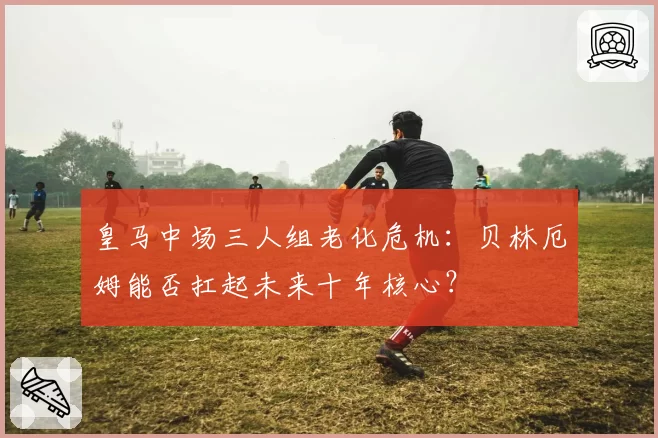 皇马中场三人组老化危机：贝林厄姆能否扛起未来十年核心？