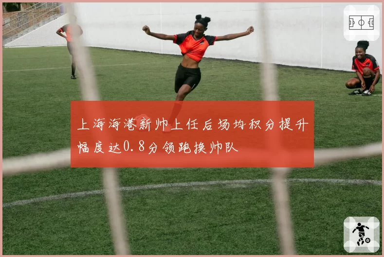 上海海港新帅上任后场均积分提升幅度达0.8分领跑换帅队
