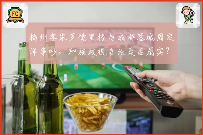 梅州客家罗德里格与成都蓉城周定洋争吵，种族歧视言论是否属实？