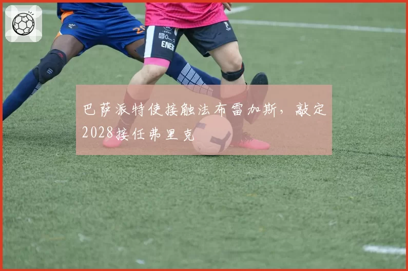 巴萨派特使接触法布雷加斯,敲定2028接任弗里克