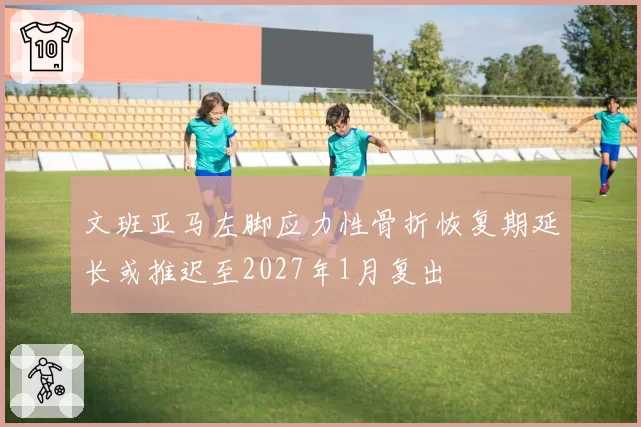 文班亚马左脚应力性骨折恢复期延长或推迟至2027年1月复出