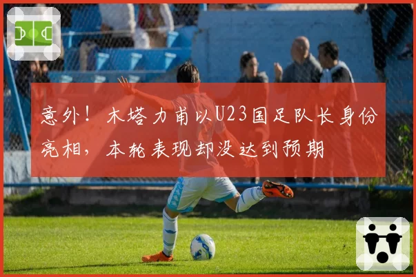 意外!木塔力甫以U23国足队长身份亮相,本轮表现却没达到预期