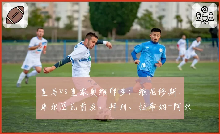 皇马vs皇家奥维耶多：维尼修斯、库尔图瓦首发，拜利、拉希姆-阿尔哈桑出战