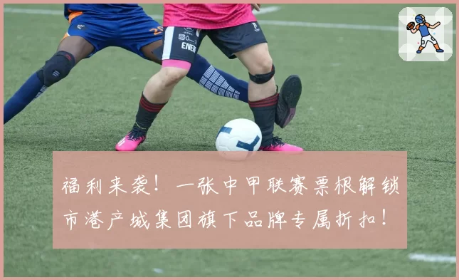 福利来袭!一张中甲联赛票根解锁市港产城集团旗下品牌专属折扣!