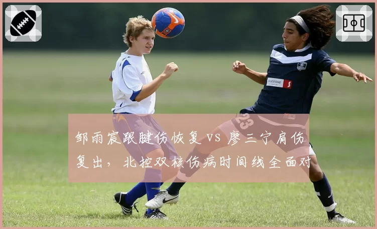 邹雨宸跟腱伤恢复 vs 廖三宁肩伤复出,北控双核伤病时间线全面对比