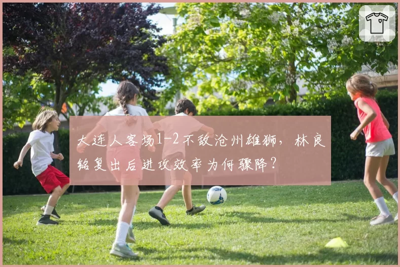大连人客场1-2不敌沧州雄狮，林良铭复出后进攻效率为何骤降？