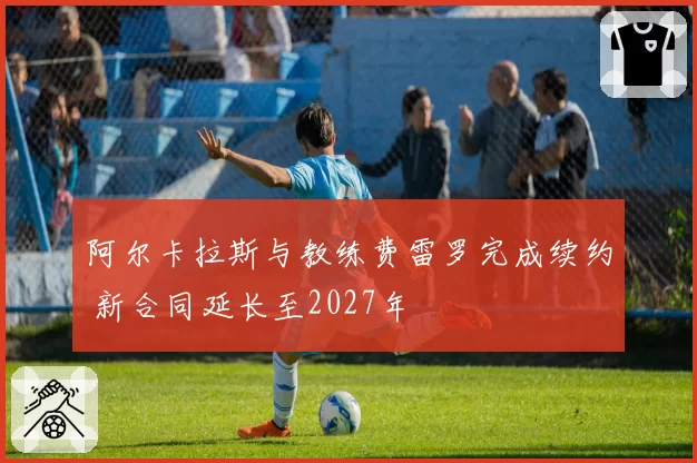 阿尔卡拉斯与教练费雷罗完成续约 新合同延长至2027年