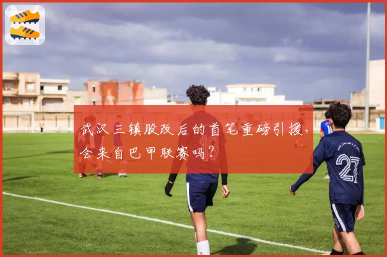 武汉三镇股改后的首笔重磅引援，会来自巴甲联赛吗？