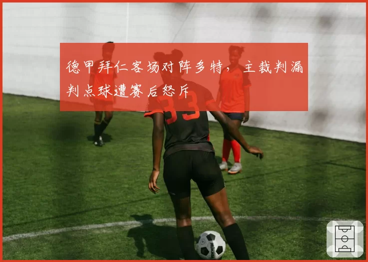 德甲拜仁客场对阵多特，主裁判漏判点球遭赛后怒斥