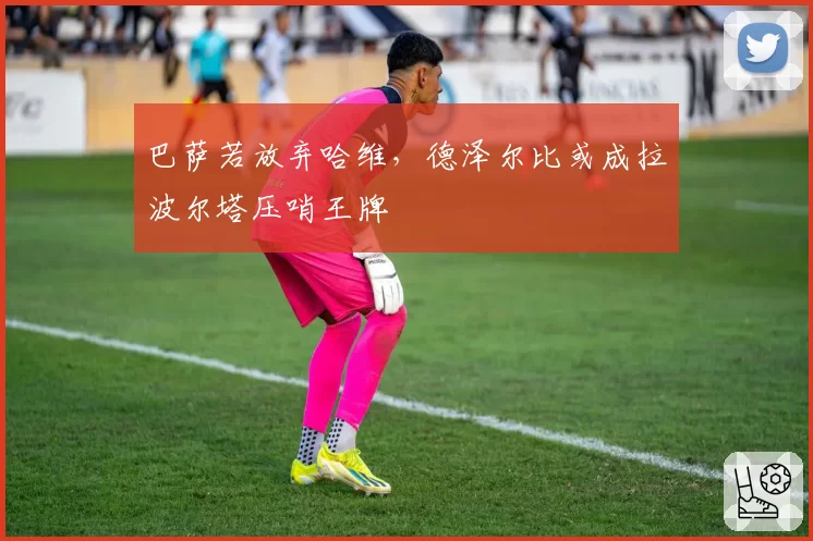 巴萨若放弃哈维,德泽尔比或成拉波尔塔压哨王牌