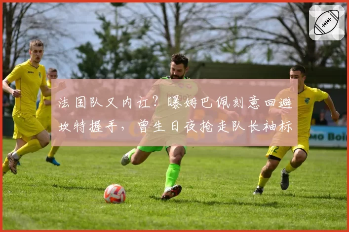 法国队又内讧?曝姆巴佩刻意回避坎特握手,曾生日夜抢走队长袖标
