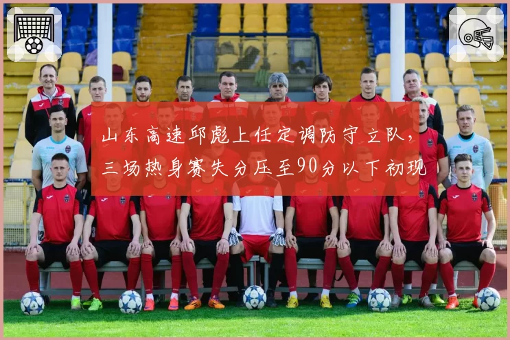 山东高速邱彪上任定调防守立队，三场热身赛失分压至90分以下初现铁血印记
