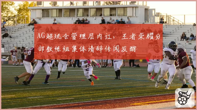 AG超玩会管理层内讧,王者荣耀分部教练组集体请辞传闻发酵