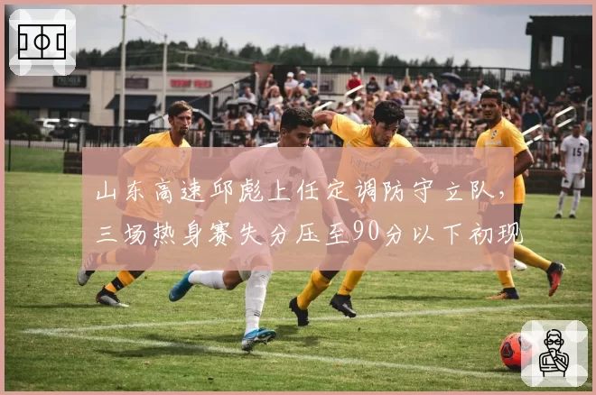 山东高速邱彪上任定调防守立队，三场热身赛失分压至90分以下初现铁血印记