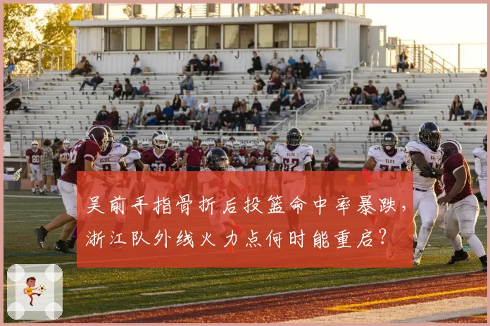 吴前手指骨折后投篮命中率暴跌,浙江队外线火力点何时能重启?