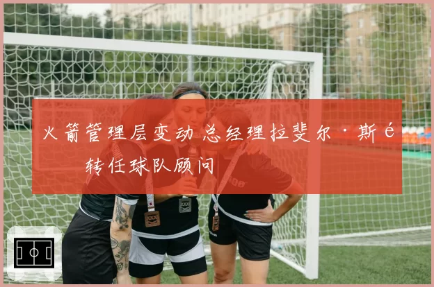 火箭管理层变动 总经理拉斐尔·斯通转任球队顾问