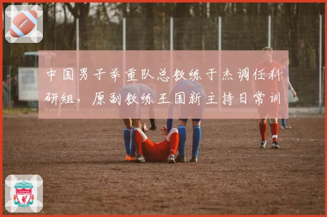 中国男子举重队总教练于杰调任科研组，原副教练王国新主持日常训练