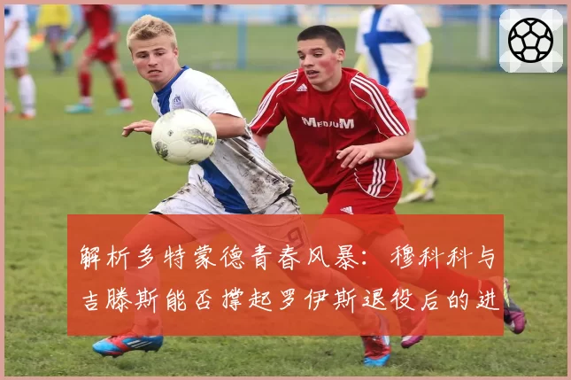 解析多特蒙德青春风暴：穆科科与吉滕斯能否撑起罗伊斯退役后的进攻线？