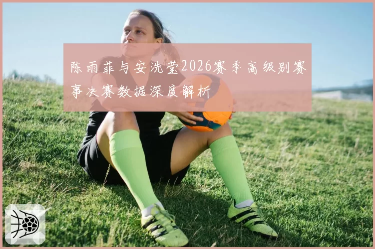 陈雨菲与安洗莹2026赛季高级别赛事决赛数据深度解析