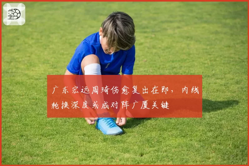 广东宏远周琦伤愈复出在即,内线轮换深度或成对阵广厦关键