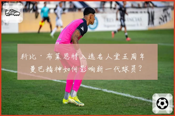科比·布莱恩特入选名人堂五周年：曼巴精神如何影响新一代球员？