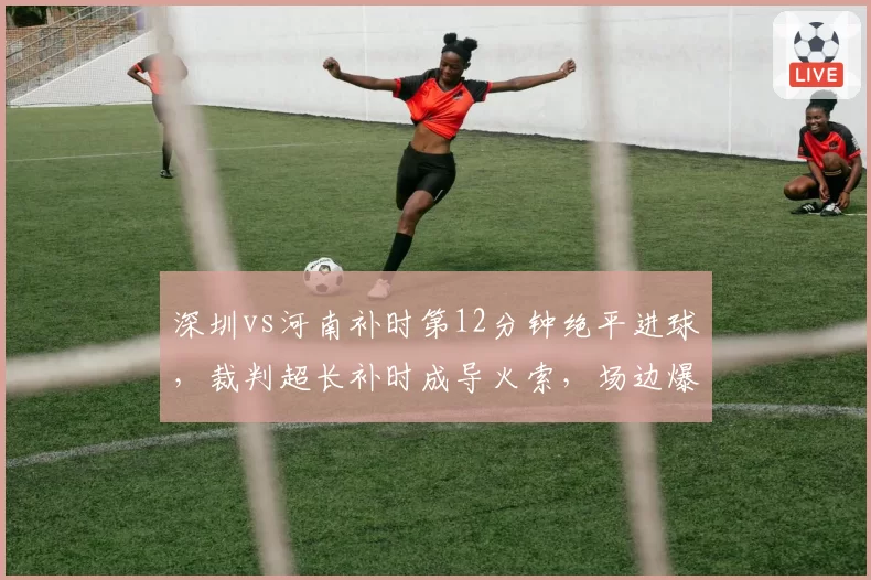 深圳vs河南补时第12分钟绝平进球，裁判超长补时成导火索，场边爆发大规模冲突