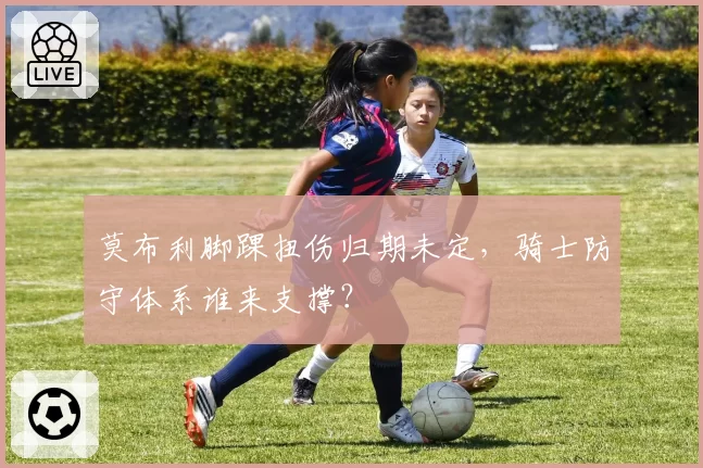 莫布利脚踝扭伤归期未定，骑士防守体系谁来支撑？