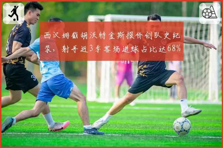 西汉姆截胡沃特金斯报价创队史纪录,射手近3季客场进球占比达68%成离队信号
