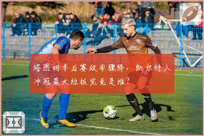 塔图姆季后赛效率骤降，凯尔特人冲冠最大短板究竟是谁？