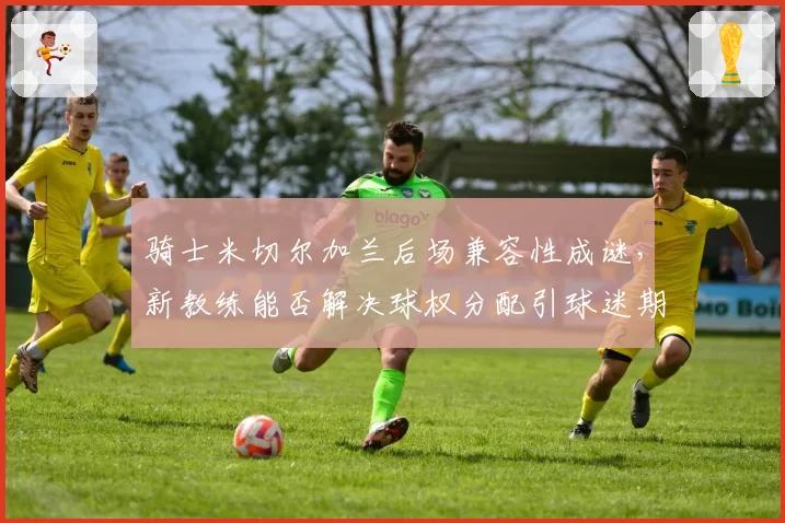 骑士米切尔加兰后场兼容性成谜，新教练能否解决球权分配引球迷期待