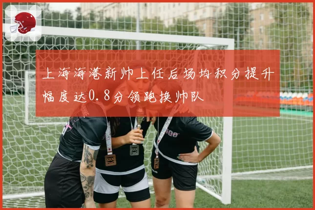 上海海港新帅上任后场均积分提升幅度达0.8分领跑换帅队