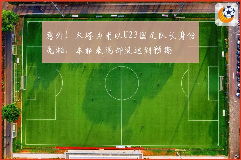 意外！木塔力甫以U23国足队长身份亮相，本轮表现却没达到预期