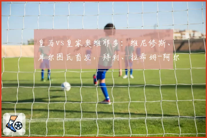 皇马vs皇家奥维耶多:维尼修斯、库尔图瓦首发,拜利、拉希姆-阿尔哈桑出战