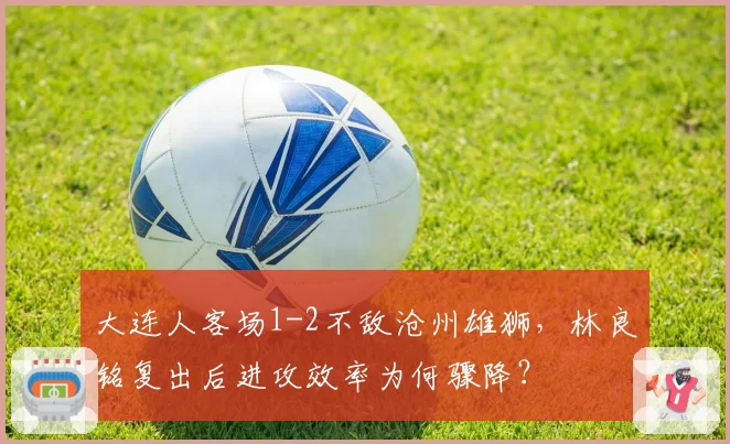 大连人客场1-2不敌沧州雄狮，林良铭复出后进攻效率为何骤降？