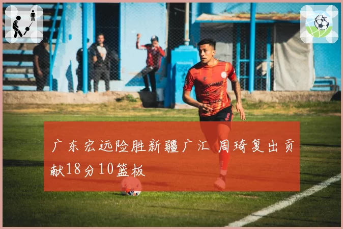 广东宏远险胜新疆广汇 周琦复出贡献18分10篮板