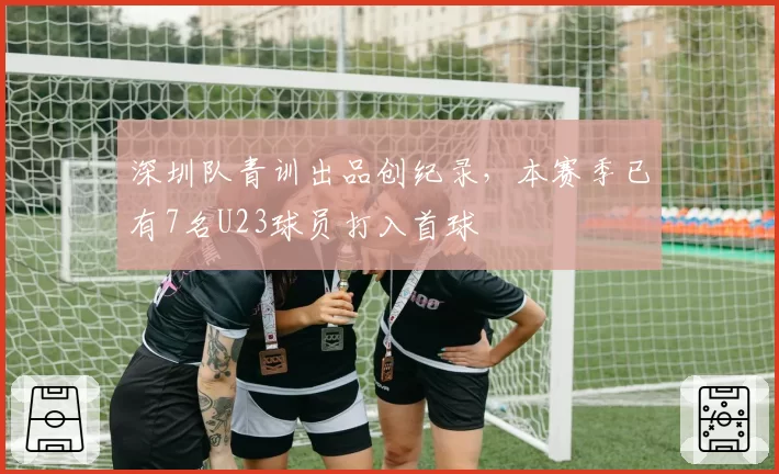 深圳队青训出品创纪录,本赛季已有7名U23球员打入首球