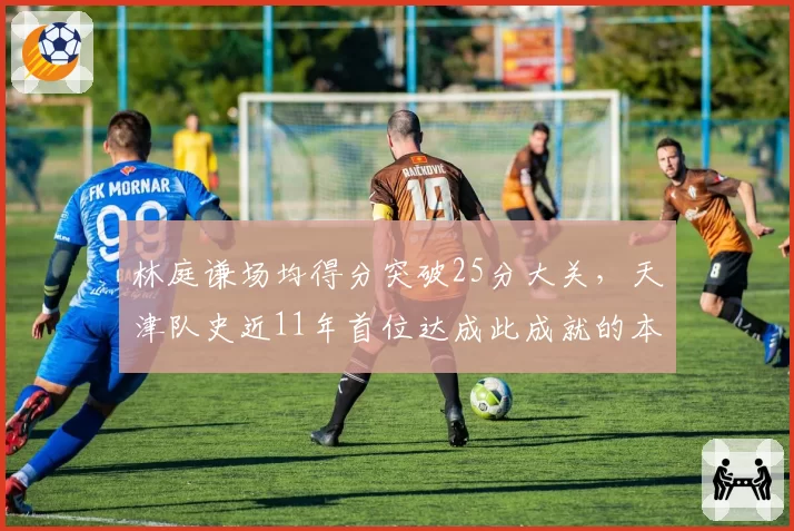 林庭谦场均得分突破25分大关,天津队史近11年首位达成此成就的本土球员__br_
