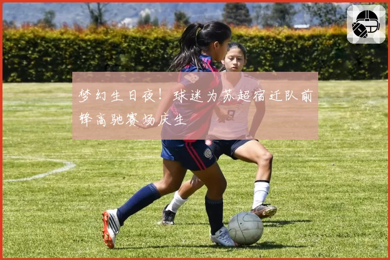 梦幻生日夜！球迷为苏超宿迁队前锋高驰赛场庆生