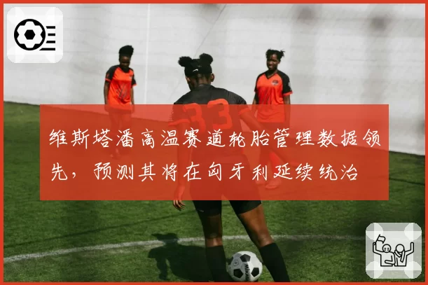 维斯塔潘高温赛道轮胎管理数据领先，预测其将在匈牙利延续统治
