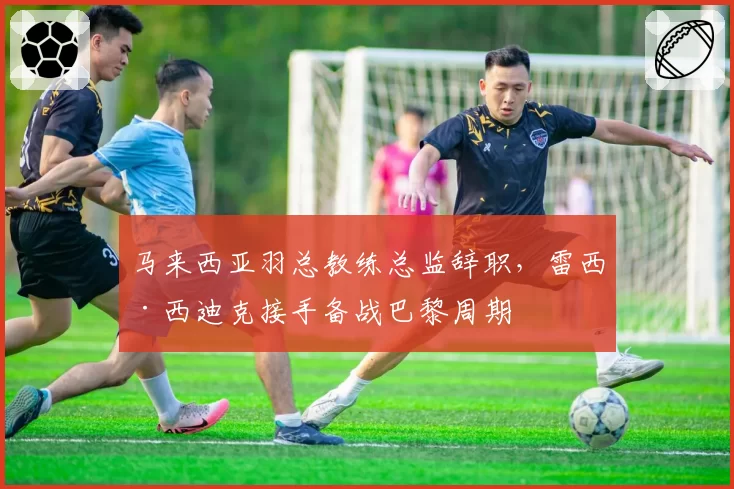 马来西亚羽总教练总监辞职，雷西·西迪克接手备战巴黎周期